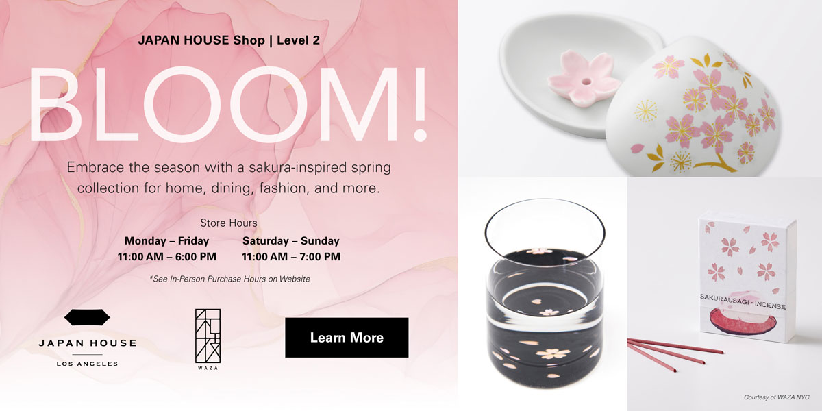 JAPAN HOUSE Shop, Level 2 | Bloom! Embrace the season with a sakura-inspired spring collection for home, dining, fashion, and more. Store hours: Monday – Friday 11:00 AM – 6:00 PM, Saturday – Sunday 11:00 AM – 7:00 PM *See in-person purchase hours on website. Click to learn more.
