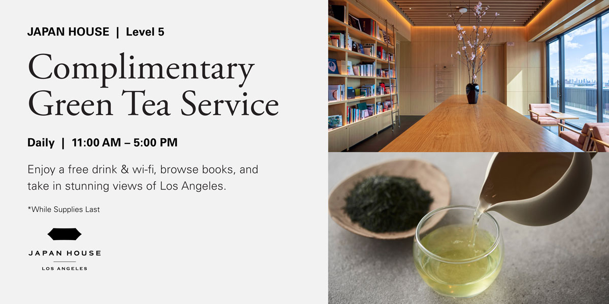 JAPAN HOUSE | Level 5. Complimentary Green Tea Service. Daily | 11:00 AM – 5:00 PM. Enjoy a free drink & wi-fi, browse books, and take in stunning views of Los Angeles. *While Supplies Last. JAPAN HOUSE Los Angeles