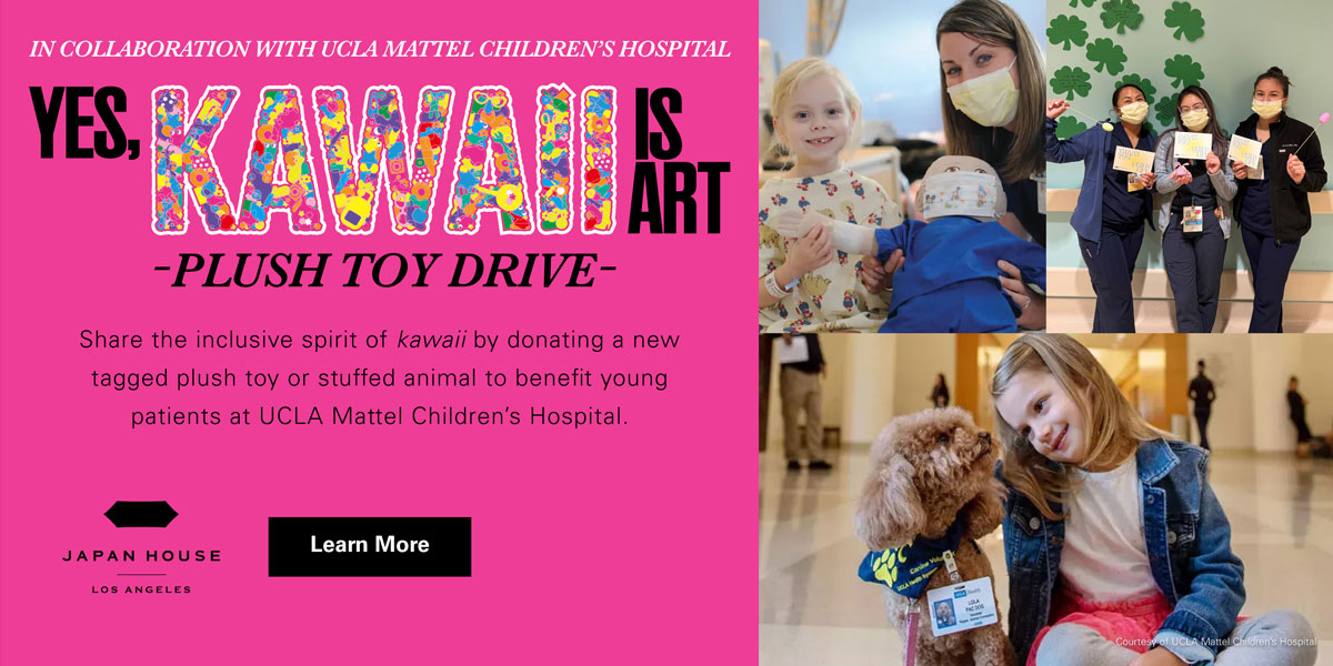 In collaboration with UCLA Mattel Children's Hospital | Yes, KAWAII Is Art -Plush Toy Drive- | Share the inclusive spirit of kawaii by donating a new tagged plush toy or stuffed animal to benefit young patients at UCLA Mattel Children's Hospital. JAPAN HOUSE Los Angeles. Click to Learn More. Photos courtesy of UCLA Mattel Children's Hospital.
