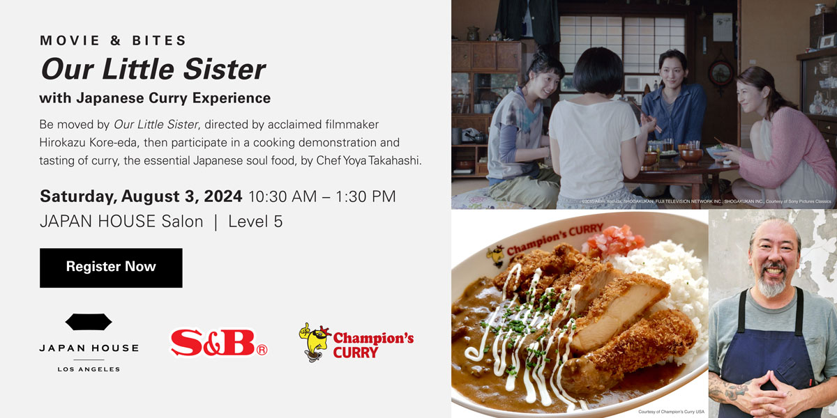 MOVIE & BITES Our Little Sister with Japanese Curry Experience. Be moved by "Our Little Sister," directed by acclaimed filmmaker Hirokazu Kore-eda, then participate in a cooking demonstration and tasting of curry, the essential Japanese soul food, by Chef Yoya Takahashi. Saturday, August 3, 2024 10:30 AM - 1:30 PM JAPAN HOUSE Salon Level 5. Register Now. JAPAN HOUSE Los Angeles, S&B, Champion's Curry
