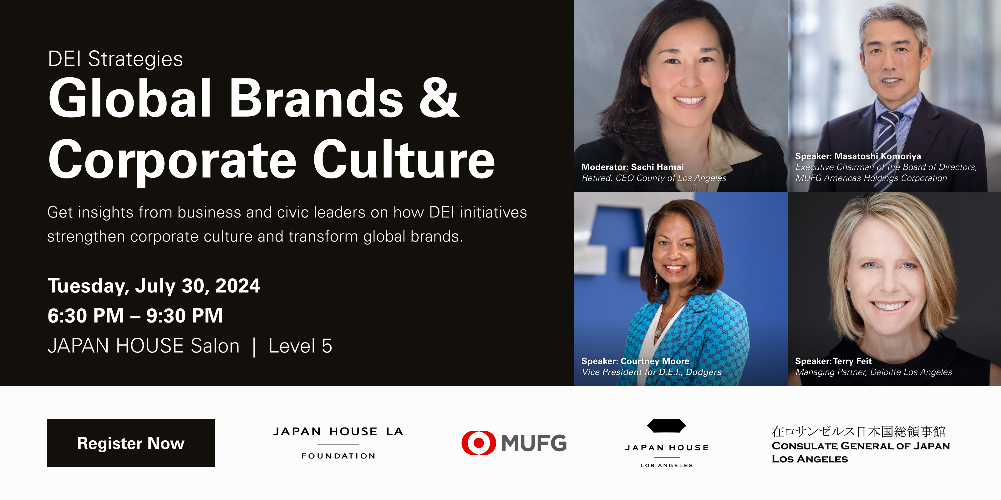DEl Strategies Global Brands & Corporate Culture Get insights from business and civic leaders on how DEI initiatives strengthen corporate culture and transform global brands. Tuesday, July 30, 2024. 6:30 PM - 9:30 PM. JAPAN HOUSE Salon | Level 5. Moderator: Sachi Hamai Retired, CEO County of Los Angeles. Speaker: Masatoshi Komoriya Executive Chairman of the Board of Directors, MUFG Americas Holdings Corporation. Speaker: Courtney Moore Vice Presideni for D.E.l., Dodgers. Speaker: Terry Feit Managing Partner
