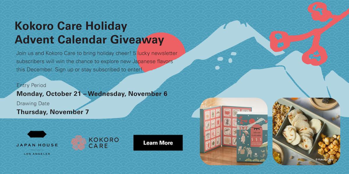 Kokoro Care Holiday Advent Calendar Giveaway. Join us and Kokoro Care to bring holiday cheer! 5 lucky newsletter subscribers will win the chance to explore new Japanese flavors this December. Sign up or stay subscribed to enter! Entry Period Monday, October 21 - Wednesday, November 6. Drawing Date Thursday, November 7. Presented by Japan House Los Angeles and Kokoro Care. Click to Learn More.